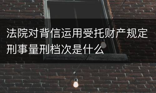法院对背信运用受托财产规定刑事量刑档次是什么