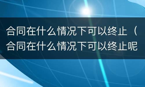 合同在什么情况下可以终止（合同在什么情况下可以终止呢）