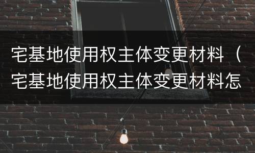 宅基地使用权主体变更材料（宅基地使用权主体变更材料怎么写）