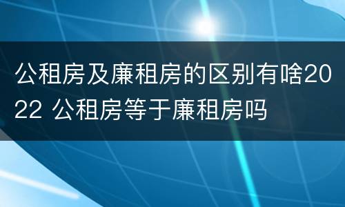 公租房及廉租房的区别有啥2022 公租房等于廉租房吗