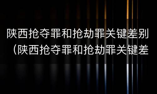 陕西抢夺罪和抢劫罪关键差别（陕西抢夺罪和抢劫罪关键差别在哪）