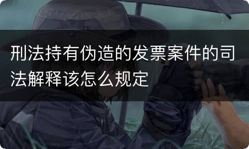 刑法持有伪造的发票案件的司法解释该怎么规定