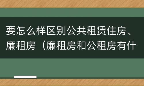 要怎么样区别公共租赁住房、廉租房（廉租房和公租房有什么区别）