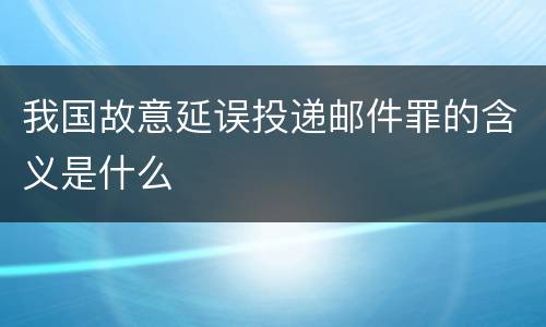 我国故意延误投递邮件罪的含义是什么