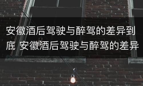 安徽酒后驾驶与醉驾的差异到底 安徽酒后驾驶与醉驾的差异到底是什么
