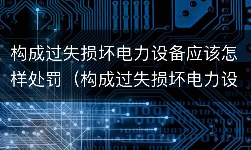 构成过失损坏电力设备应该怎样处罚（构成过失损坏电力设备应该怎样处罚呢）