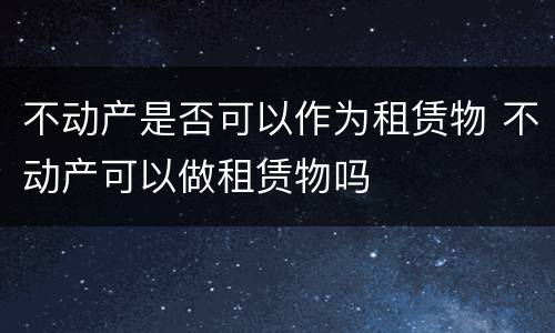 不动产是否可以作为租赁物 不动产可以做租赁物吗