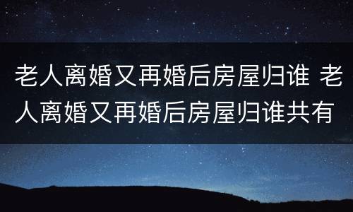 老人离婚又再婚后房屋归谁 老人离婚又再婚后房屋归谁共有