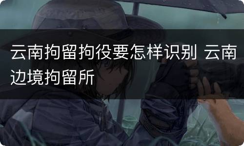 云南拘留拘役要怎样识别 云南边境拘留所