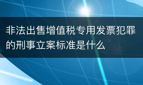 非法出售增值税专用发票犯罪的刑事立案标准是什么