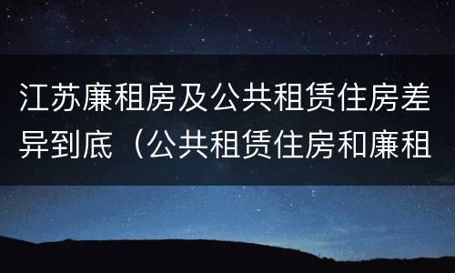 江苏廉租房及公共租赁住房差异到底（公共租赁住房和廉租房）