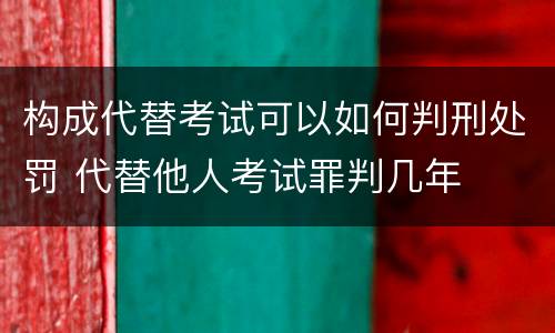 构成代替考试可以如何判刑处罚 代替他人考试罪判几年