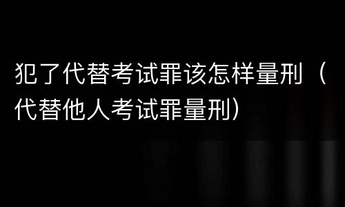 犯了代替考试罪该怎样量刑（代替他人考试罪量刑）