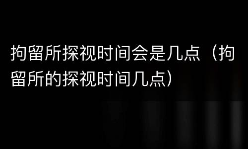 拘留所探视时间会是几点（拘留所的探视时间几点）