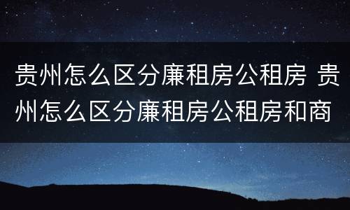 贵州怎么区分廉租房公租房 贵州怎么区分廉租房公租房和商品房