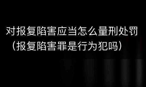 对报复陷害应当怎么量刑处罚（报复陷害罪是行为犯吗）