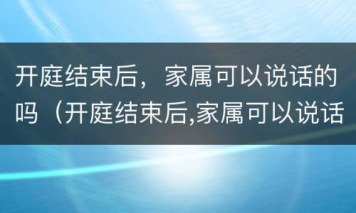 开庭结束后，家属可以说话的吗（开庭结束后,家属可以说话的吗怎么办）