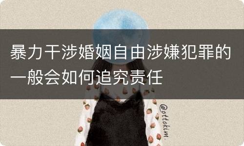 暴力干涉婚姻自由涉嫌犯罪的一般会如何追究责任