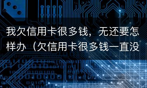 我欠信用卡很多钱，无还要怎样办（欠信用卡很多钱一直没有钱还会怎么办）