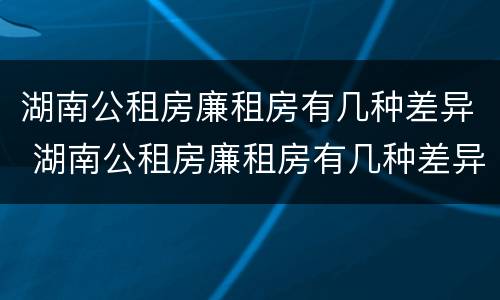 湖南公租房廉租房有几种差异 湖南公租房廉租房有几种差异类型