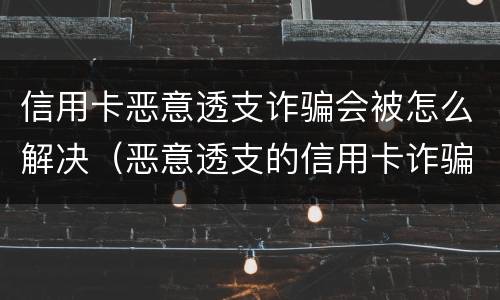 信用卡恶意透支诈骗会被怎么解决（恶意透支的信用卡诈骗）
