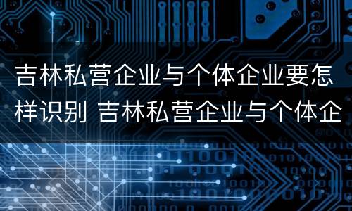 吉林私营企业与个体企业要怎样识别 吉林私营企业与个体企业要怎样识别关系
