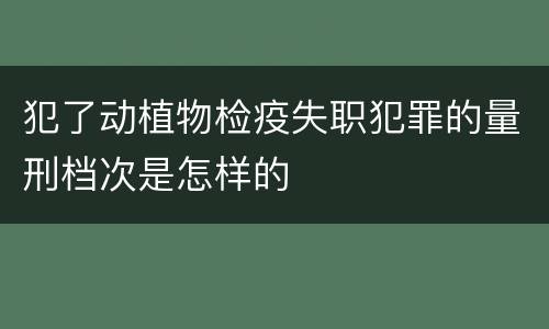 犯了动植物检疫失职犯罪的量刑档次是怎样的