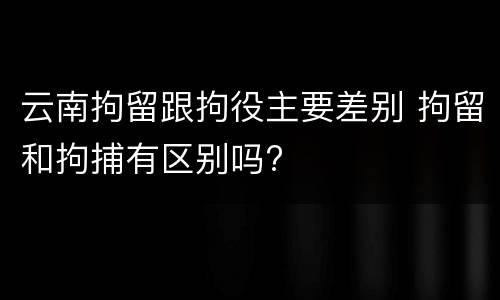 云南拘留跟拘役主要差别 拘留和拘捕有区别吗?