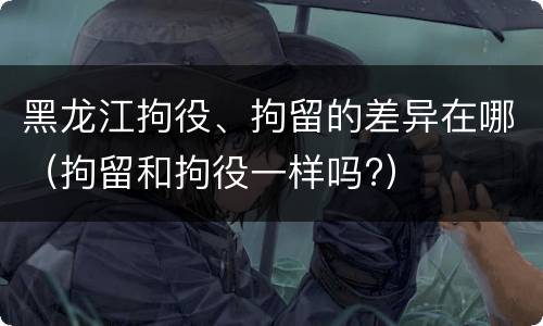 黑龙江拘役、拘留的差异在哪（拘留和拘役一样吗?）