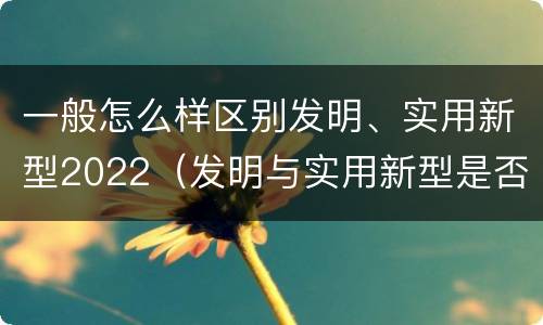 一般怎么样区别发明、实用新型2022（发明与实用新型是否具有实用性）