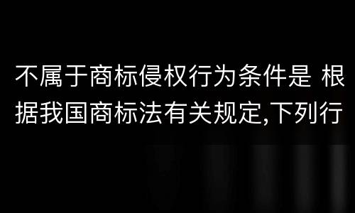 不属于商标侵权行为条件是 根据我国商标法有关规定,下列行为不属于商标侵权的有