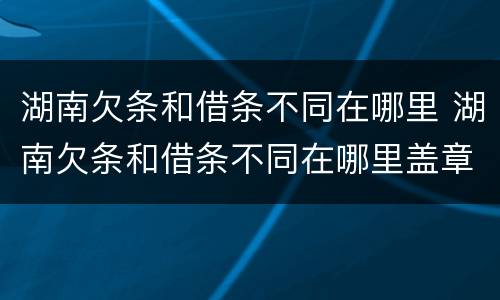 湖南欠条和借条不同在哪里 湖南欠条和借条不同在哪里盖章