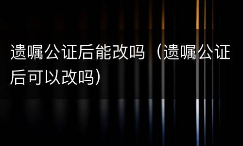 遗嘱公证后能改吗（遗嘱公证后可以改吗）