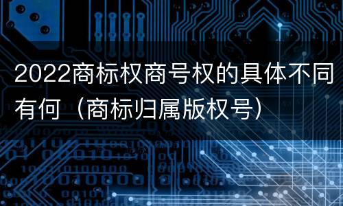 2022商标权商号权的具体不同有何（商标归属版权号）
