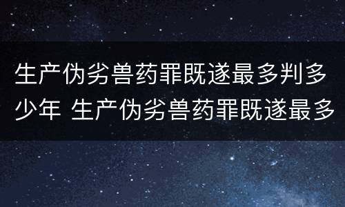 生产伪劣兽药罪既遂最多判多少年 生产伪劣兽药罪既遂最多判多少年徒刑