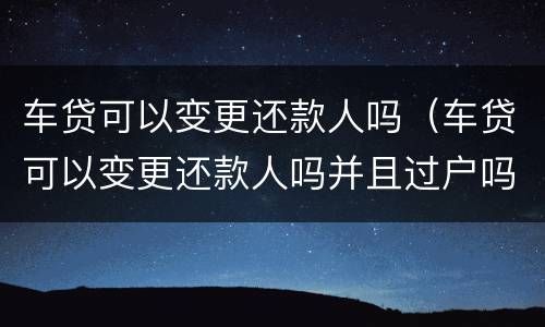 车贷可以变更还款人吗（车贷可以变更还款人吗并且过户吗）