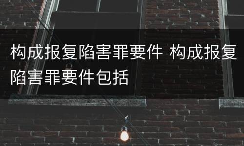 构成报复陷害罪要件 构成报复陷害罪要件包括