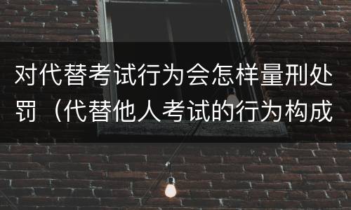 对代替考试行为会怎样量刑处罚（代替他人考试的行为构成什么罪）