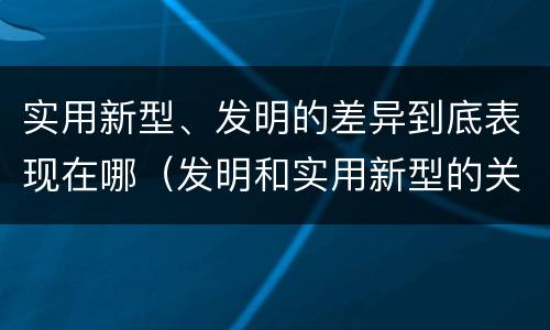 实用新型、发明的差异到底表现在哪（发明和实用新型的关系）