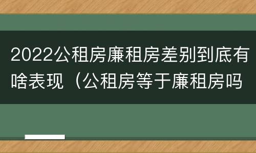 2022公租房廉租房差别到底有啥表现（公租房等于廉租房吗）