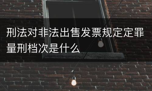 刑法对非法出售发票规定定罪量刑档次是什么