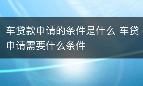 车贷款申请的条件是什么 车贷申请需要什么条件