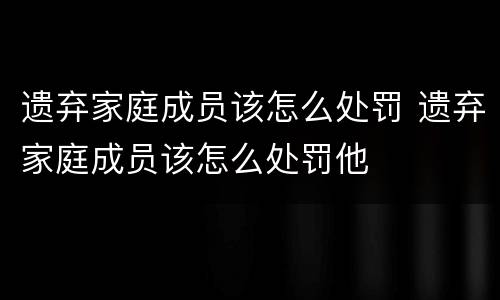 遗弃家庭成员该怎么处罚 遗弃家庭成员该怎么处罚他