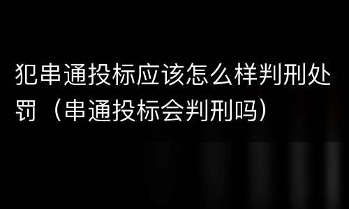 犯串通投标应该怎么样判刑处罚（串通投标会判刑吗）