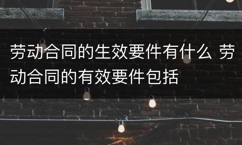 劳动合同的生效要件有什么 劳动合同的有效要件包括