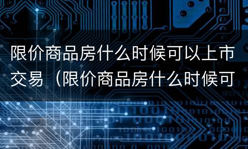 限价商品房什么时候可以上市交易（限价商品房什么时候可以卖）