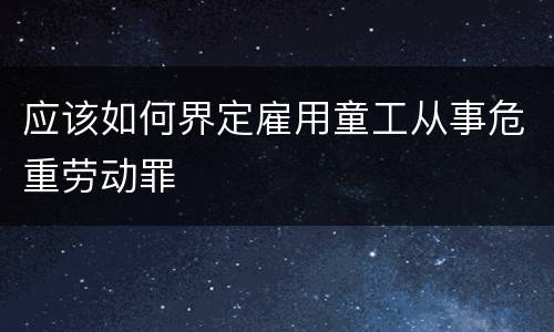 应该如何界定雇用童工从事危重劳动罪
