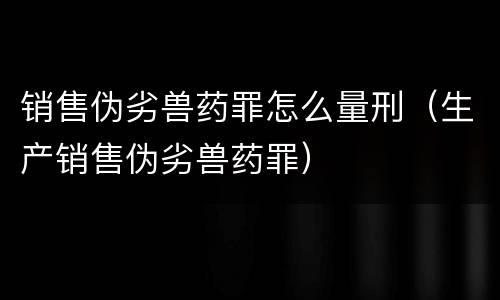 销售伪劣兽药罪怎么量刑（生产销售伪劣兽药罪）