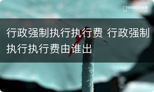 行政强制执行执行费 行政强制执行执行费由谁出