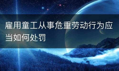 雇用童工从事危重劳动行为应当如何处罚